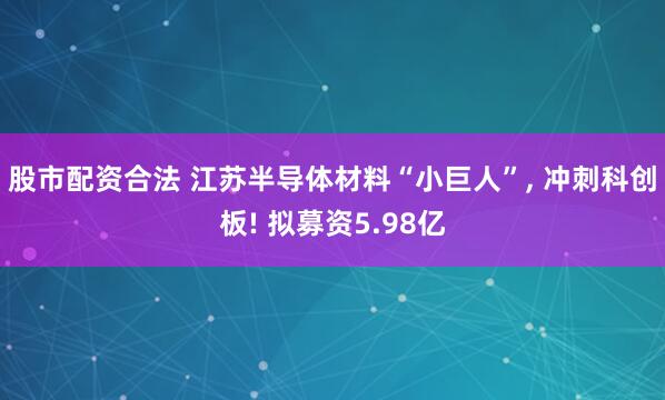 股市配资合法 江苏半导体材料“小巨人”, 冲刺科创板! 拟募资5.98亿