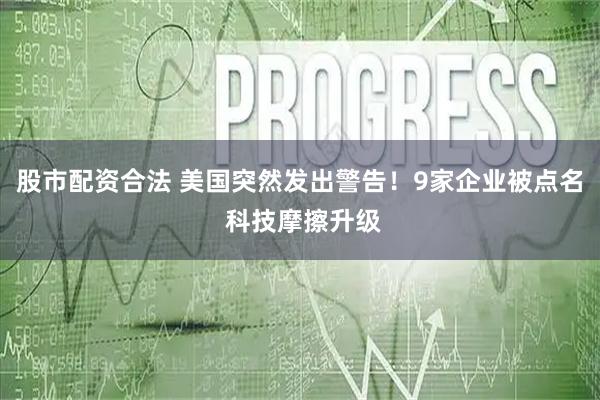 股市配资合法 美国突然发出警告！9家企业被点名 科技摩擦升级