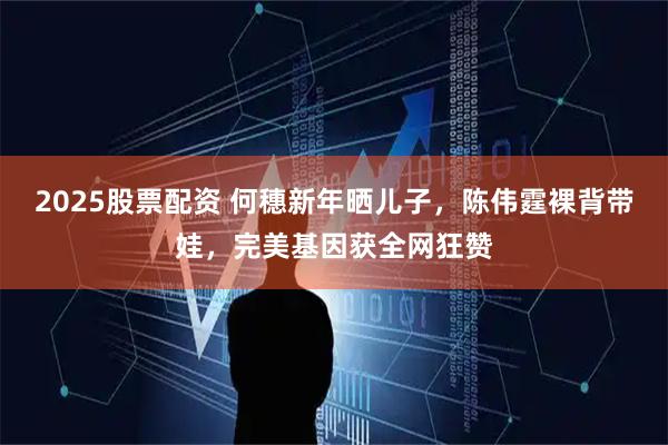 2025股票配资 何穗新年晒儿子，陈伟霆裸背带娃，完美基因获全网狂赞