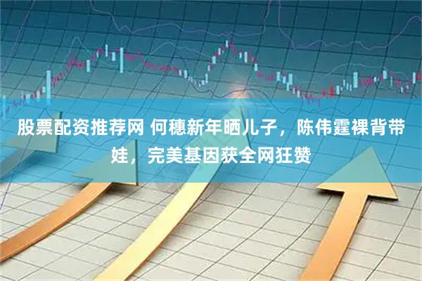 股票配资推荐网 何穗新年晒儿子，陈伟霆裸背带娃，完美基因获全网狂赞