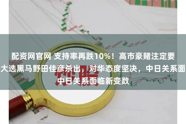 配资网官网 支持率再跌10%!高市豪赌注定要输?日本大选黑马野田佳彦杀出,对华态度坚决,中日关系面临新变数