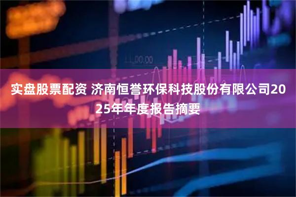 实盘股票配资 济南恒誉环保科技股份有限公司2025年年度报告摘要