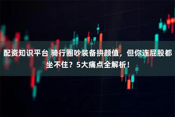 配资知识平台 骑行圈吵装备拼颜值，但你连屁股都坐不住？5大痛点全解析！