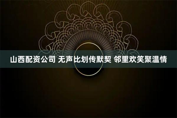 山西配资公司 无声比划传默契 邻里欢笑聚温情