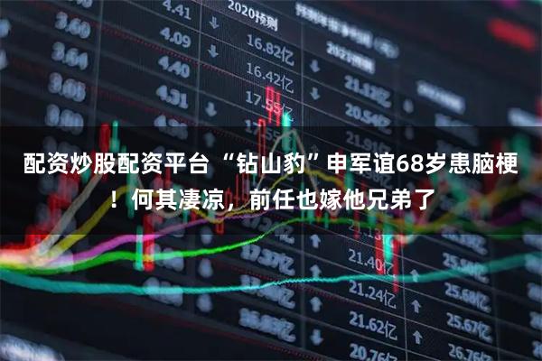 配资炒股配资平台 “钻山豹”申军谊68岁患脑梗!何其凄凉,前任也嫁他兄弟了