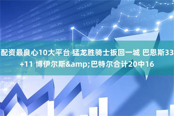 配资最良心10大平台 猛龙胜骑士扳回一城 巴恩斯33+11 博伊尔斯&巴特尔合计20中16