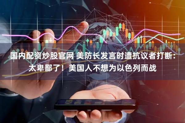 国内配资炒股官网 美防长发言时遭抗议者打断:太卑鄙了!美国人不想为以色列而战