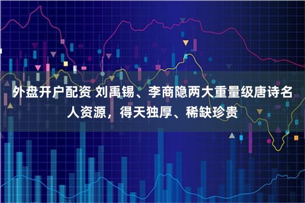 外盘开户配资 刘禹锡、李商隐两大重量级唐诗名人资源，得天独厚、稀缺珍贵