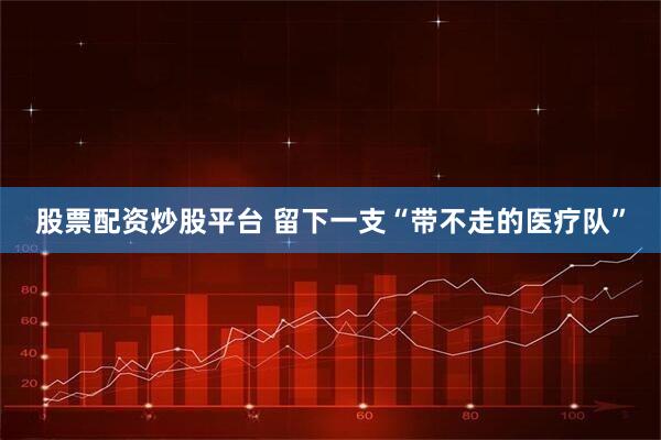 股票配资炒股平台 留下一支“带不走的医疗队”