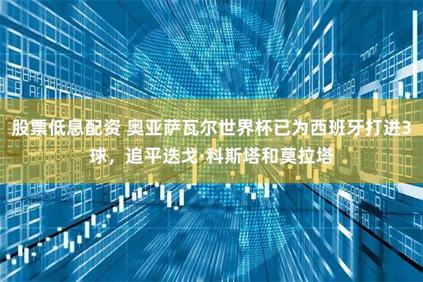 股票低息配资 奥亚萨瓦尔世界杯已为西班牙打进3球，追平迭戈·科斯塔和莫拉塔