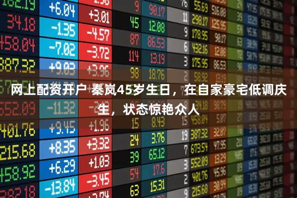 网上配资开户 秦岚45岁生日，在自家豪宅低调庆生，状态惊艳众人