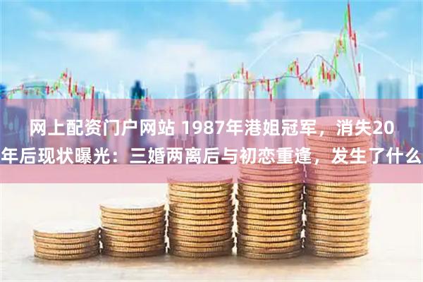 网上配资门户网站 1987年港姐冠军，消失20年后现状曝光：三婚两离后与初恋重逢，发生了什么