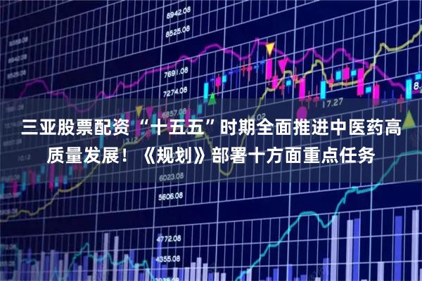 三亚股票配资 “十五五”时期全面推进中医药高质量发展!《规划》部署十方面重点任务